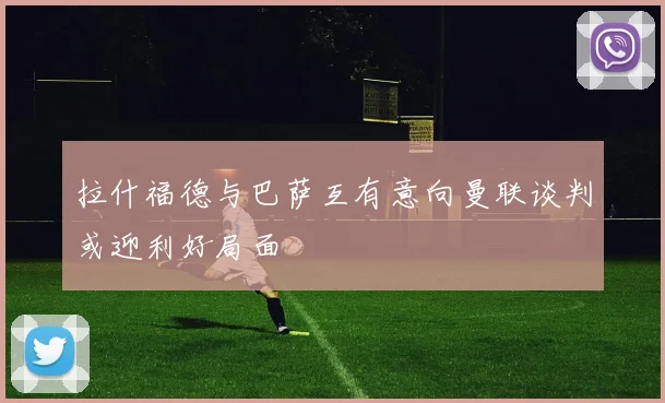 拉什福德与巴萨互有意向曼联谈判或迎利好局面