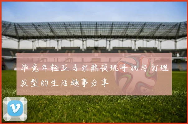 毕竟年轻亚马尔熬夜玩手机与打理发型的生活趣事分享