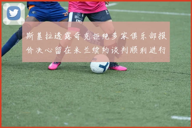 斯基拉透露奇克拒绝多家俱乐部报价决心留在米兰续约谈判顺利进行