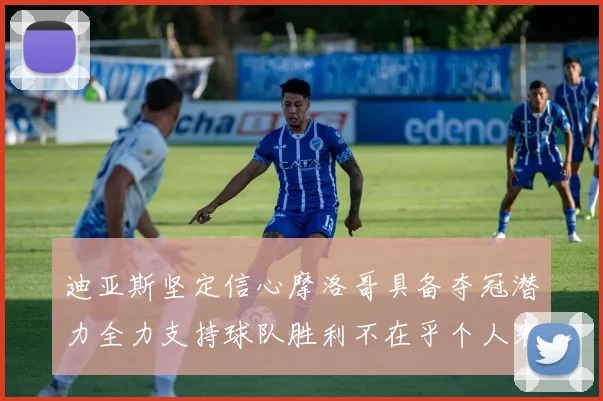 迪亚斯坚定信心摩洛哥具备夺冠潜力全力支持球队胜利不在乎个人表现