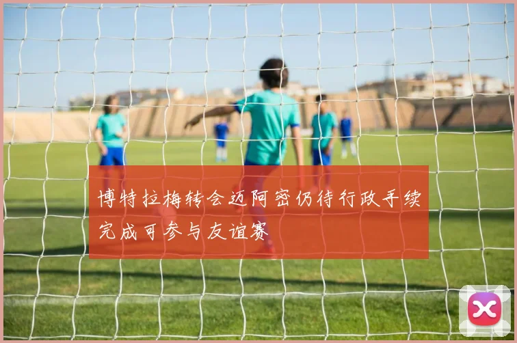 博特拉梅转会迈阿密仍待行政手续完成可参与友谊赛