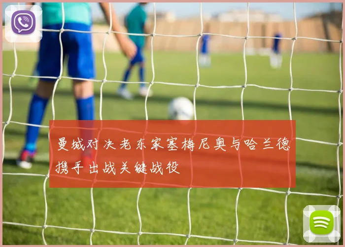 曼城对决老东家塞梅尼奥与哈兰德携手出战关键战役