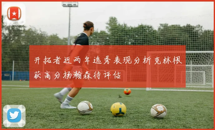开拓者近两年选秀表现分析克林根获高分杨瀚森待评估