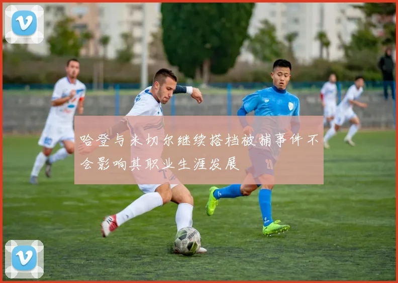 哈登与米切尔继续搭档被捕事件不会影响其职业生涯发展