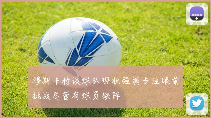 穆斯卡特谈球队现状强调专注眼前挑战尽管有球员缺阵