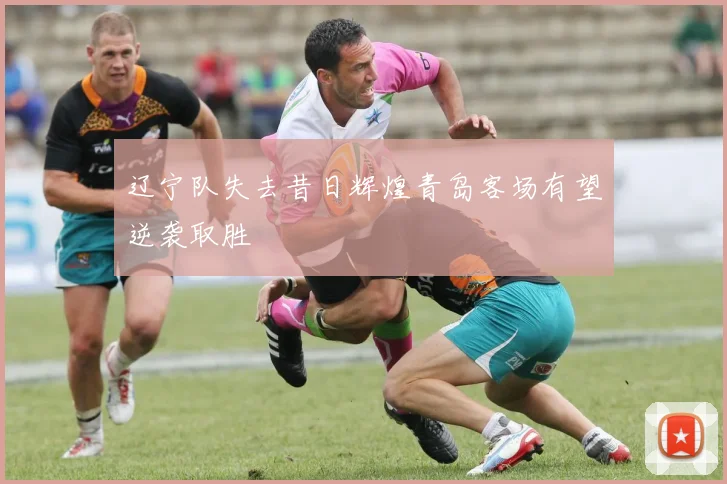 辽宁队失去昔日辉煌青岛客场有望逆袭取胜