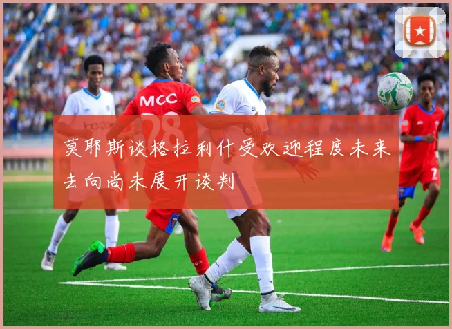 莫耶斯谈格拉利什受欢迎程度未来去向尚未展开谈判