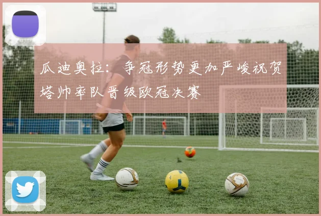 瓜迪奥拉：争冠形势更加严峻祝贺塔帅率队晋级欧冠决赛